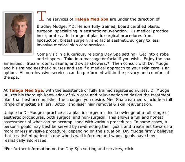 ￼The services of Talega Med Spa are under the direction of Bradley Mudge, MD. He is a fully trained, board certified plastic surgeon, specializing in aesthetic rejuvenation. His medical practice incorporates a full range of plastic surgical procedures from liposuction, breast surgery, and facial aesthetic surgery to less invasive medical skin care services.  

Come visit in a luxurious, relaxing Day Spa setting.  Get into a robe and slippers.  Take in a massage or facial if you wish.  Enjoy the spa amenities:  Steam rooms, sauna, and swiss showers.*  Then consult with Dr. Mudge and his trained aesthetic nurses and see if a medical approach to your skin care is an option.  All non-invasive services can be performed within the privacy and comfort of the spa. 

At Talega Med Spa, with the assistance of fully trained registered nurses, Dr Mudge utilizes his thorough knowledge of skin care and rejuvenation to design the treatment plan that best accomplishes the changes you desire. Med Spa treatments include a full range of injectable fillers, Botox, and laser hair removal & skin rejuvenation.
Unique to Dr Mudge’s practice as a plastic surgeon is his knowledge of a full range of aesthetic procedures, both surgical and non-surgical. This allows a full and honest assessment of what can be accomplished with various procedures. In some cases, a person’s goals may best be served by re-directing their goals and treatment towards a more or less invasive procedure, depending on the situation. Dr. Mudge firmly believes that a satisfied patient is one who is well informed and whose goals have been realistically addressed.
*For further information on the Day Spa setting and services, click HERE
